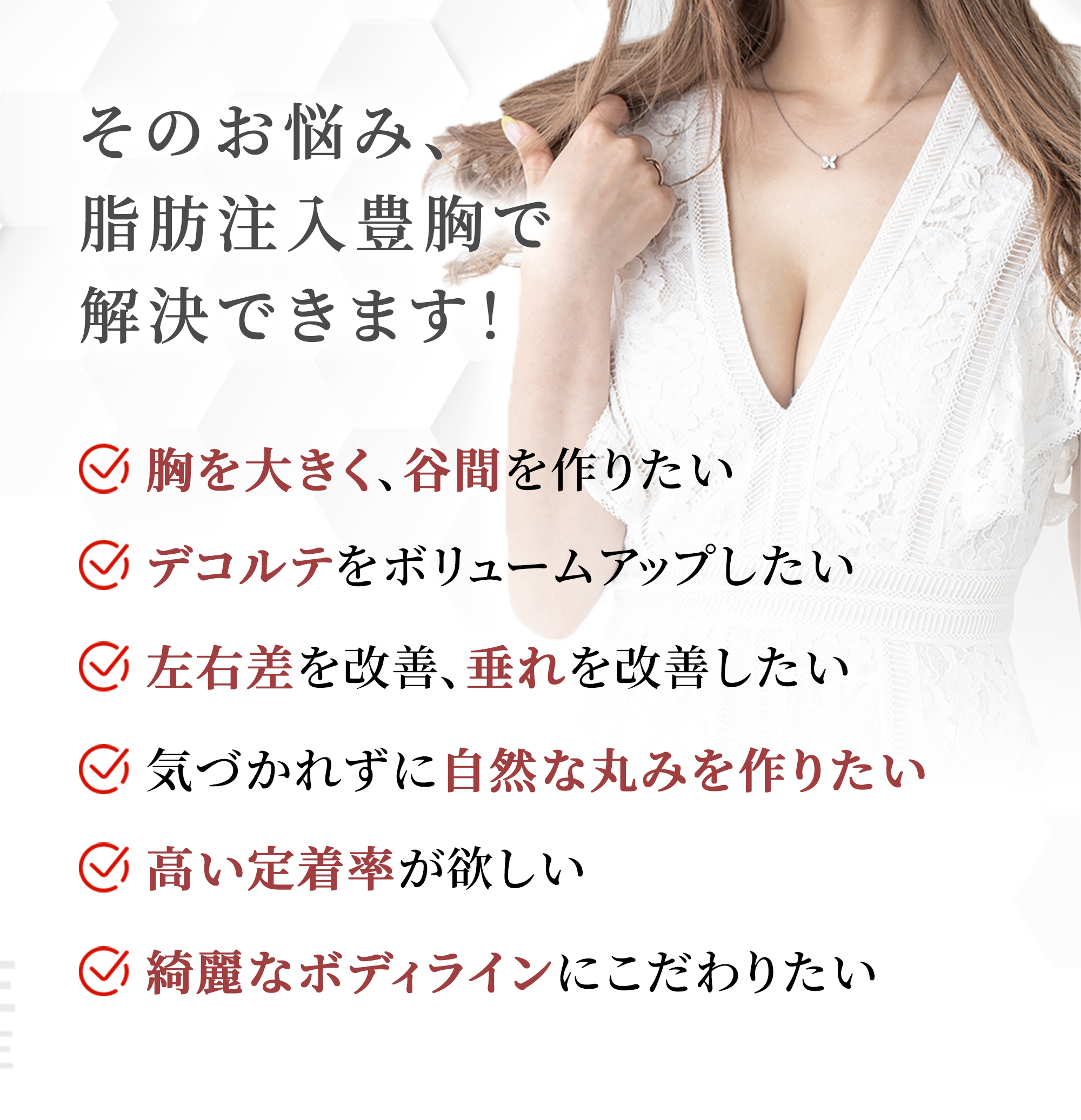 そのお悩み、GRACIAの脂肪注入豊胸で解決できます！・胸を大きく、谷間を作りたい・垂れを改善したい・デコルテをボリュームアップしたい・左右差を解消したい・気づかれない丸みが欲しい・綺麗なボディラインにこだわりたい・高い定着率が欲しい